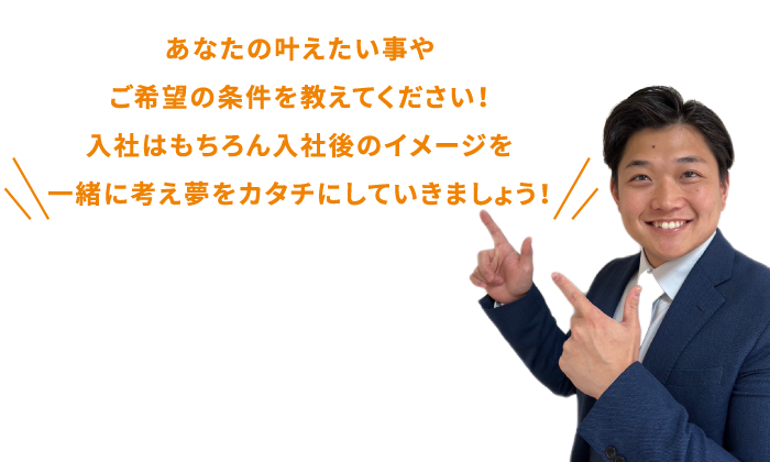 あなたの叶えたい事やご希望の条件を教えてください!入社はもちろん入社後のイメージを一緒に考え夢をカタチにしていきましょう!